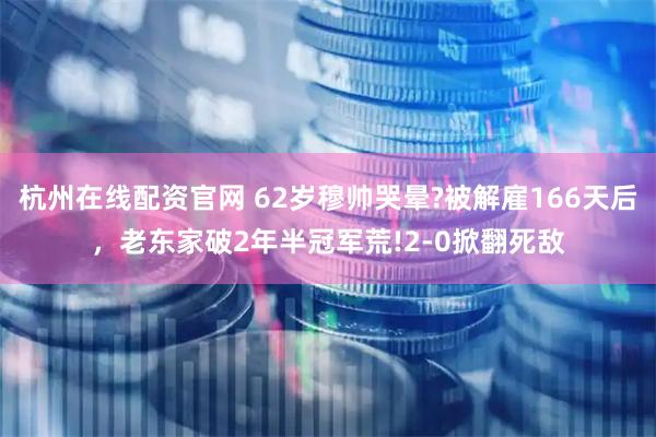 杭州在线配资官网 62岁穆帅哭晕?被解雇166天后，老东家破2年半冠军荒!2-0掀翻死敌