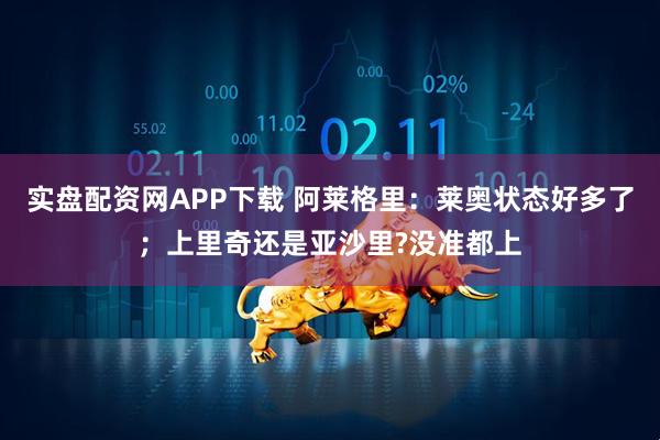 实盘配资网APP下载 阿莱格里：莱奥状态好多了；上里奇还是亚沙里?没准都上