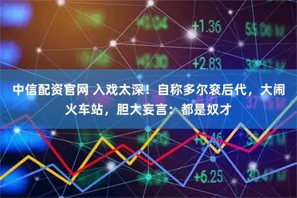 中信配资官网 入戏太深！自称多尔衮后代，大闹火车站，胆大妄言：都是奴才