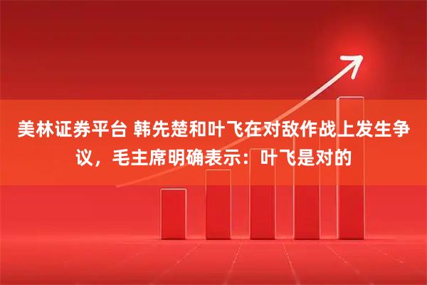 美林证券平台 韩先楚和叶飞在对敌作战上发生争议，毛主席明确表示：叶飞是对的