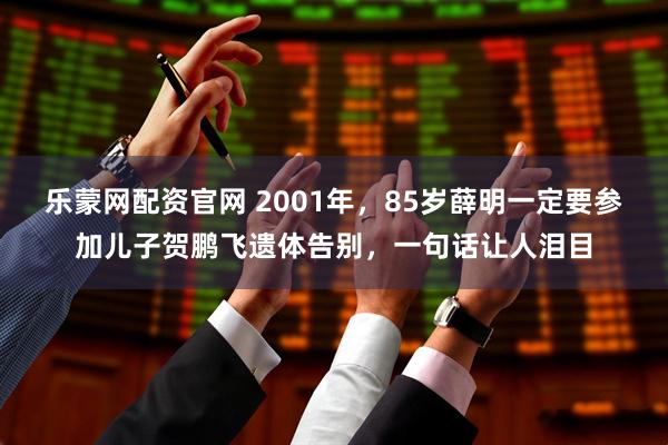 乐蒙网配资官网 2001年，85岁薛明一定要参加儿子贺鹏飞遗体告别，一句话让人泪目