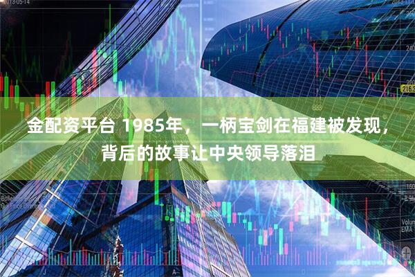 金配资平台 1985年，一柄宝剑在福建被发现，背后的故事让中央领导落泪