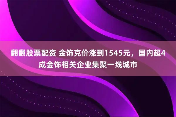 翻翻股票配资 金饰克价涨到1545元，国内超4成金饰相关企业集聚一线城市