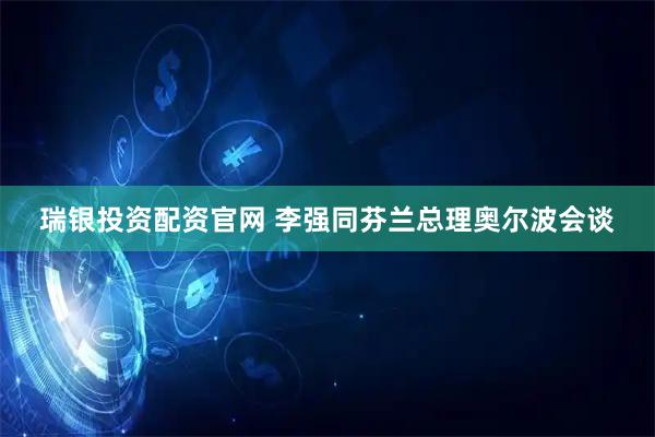 瑞银投资配资官网 李强同芬兰总理奥尔波会谈