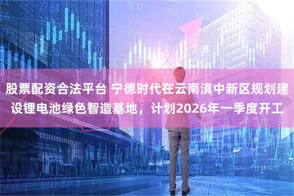 股票配资合法平台 宁德时代在云南滇中新区规划建设锂电池绿色智造基地，计划2026年一季度开工