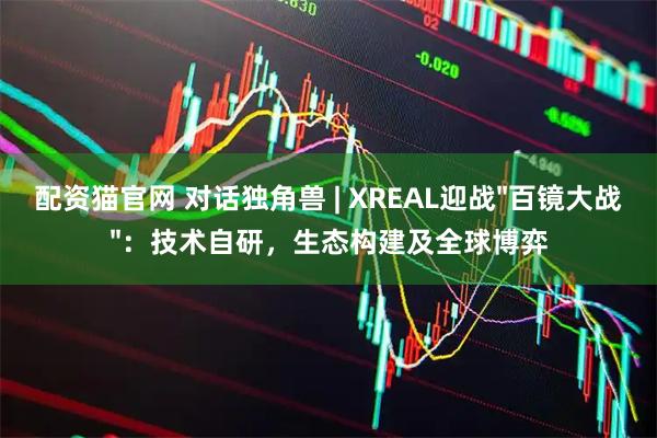 配资猫官网 对话独角兽 | XREAL迎战"百镜大战"：技术自研，生态构建及全球博弈