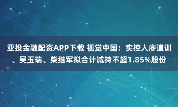 亚投金融配资APP下载 视觉中国：实控人廖道训、吴玉瑞、柴继军拟合计减持不超1.85%股份