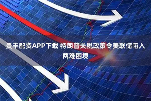 贵丰配资APP下载 特朗普关税政策令美联储陷入两难困境
