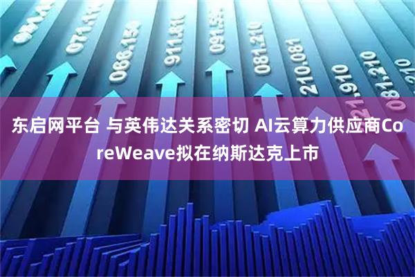 东启网平台 与英伟达关系密切 AI云算力供应商CoreWeave拟在纳斯达克上市
