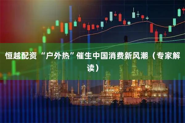 恒越配资 “户外热”催生中国消费新风潮（专家解读）