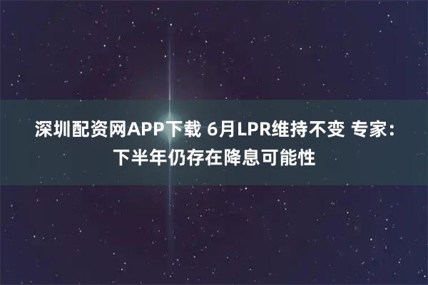 深圳配资网APP下载 6月LPR维持不变 专家：下半年仍存在降息可能性