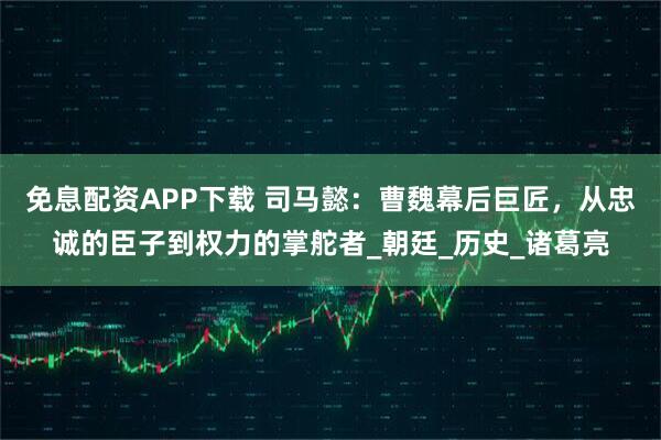 免息配资APP下载 司马懿：曹魏幕后巨匠，从忠诚的臣子到权力的掌舵者_朝廷_历史_诸葛亮