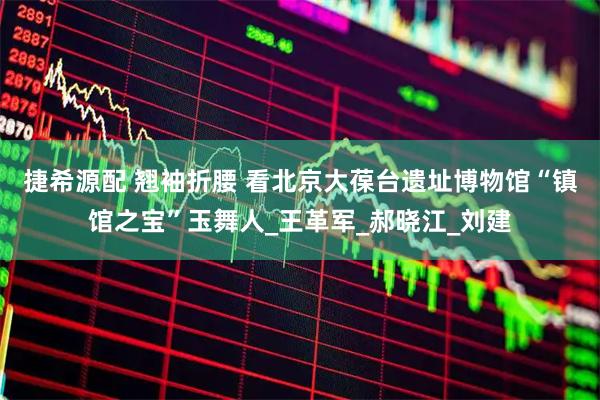 捷希源配 翘袖折腰 看北京大葆台遗址博物馆“镇馆之宝”玉舞人_王革军_郝晓江_刘建