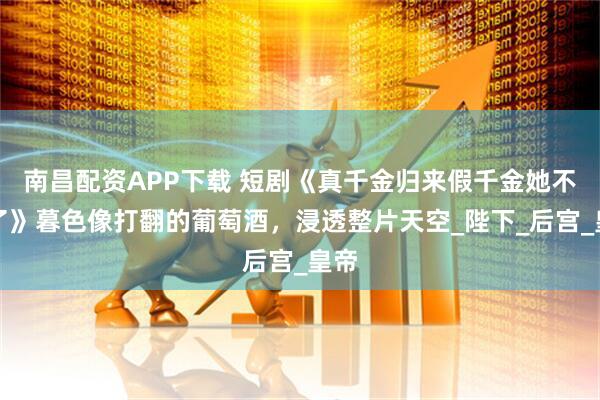 南昌配资APP下载 短剧《真千金归来假千金她不装了》暮色像打翻的葡萄酒，浸透整片天空_陛下_后宫_皇帝