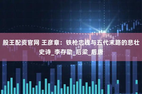 股王配资官网 王彦章：铁枪忠魂与五代末路的悲壮史诗_李存勖_后梁_后唐