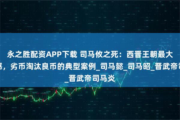 永之胜配资APP下载 司马攸之死：西晋王朝最大的遗憾，劣币淘汰良币的典型案例_司马懿_司马昭_晋武帝司马炎