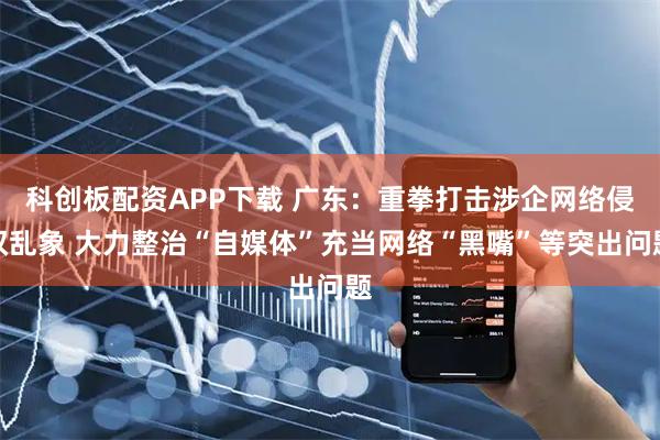 科创板配资APP下载 广东：重拳打击涉企网络侵权乱象 大力整治“自媒体”充当网络“黑嘴”等突出问题