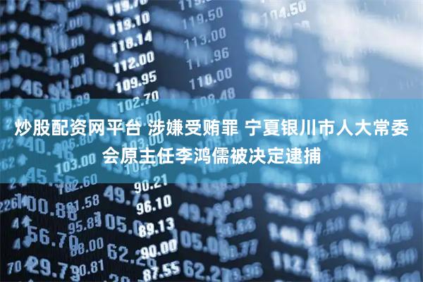 炒股配资网平台 涉嫌受贿罪 宁夏银川市人大常委会原主任李鸿儒被决定逮捕