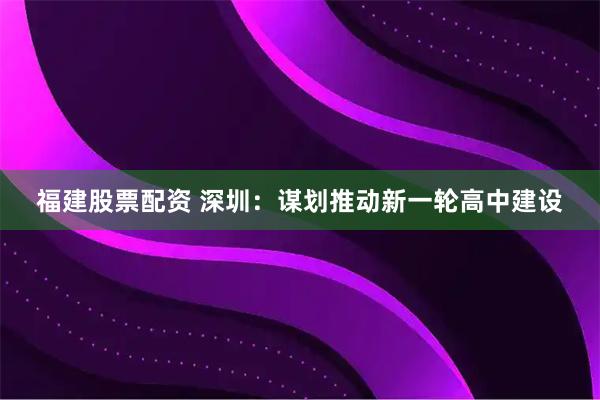 福建股票配资 深圳：谋划推动新一轮高中建设
