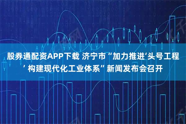 股券通配资APP下载 济宁市“加力推进‘头号工程’ 构建现代化工业体系”新闻发布会召开