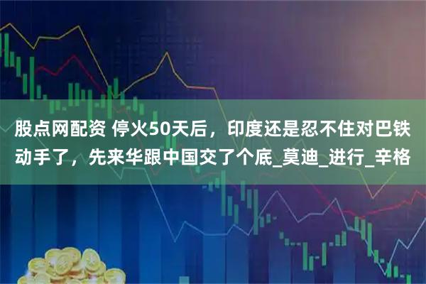 股点网配资 停火50天后，印度还是忍不住对巴铁动手了，先来华跟中国交了个底_莫迪_进行_辛格