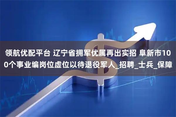 领航优配平台 辽宁省拥军优属再出实招 阜新市100个事业编岗位虚位以待退役军人_招聘_士兵_保障