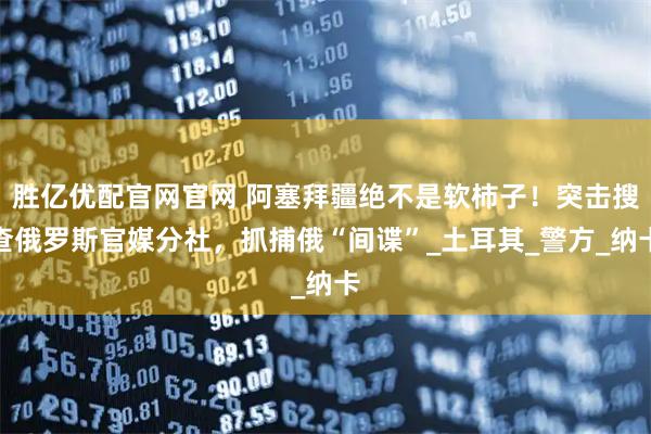 胜亿优配官网官网 阿塞拜疆绝不是软柿子！突击搜查俄罗斯官媒分社，抓捕俄“间谍”_土耳其_警方_纳卡
