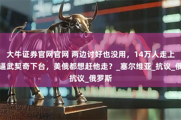 大牛证券官网官网 两边讨好也没用，14万人走上街头逼武契奇下台，美俄都想赶他走？_塞尔维亚_抗议_俄罗斯