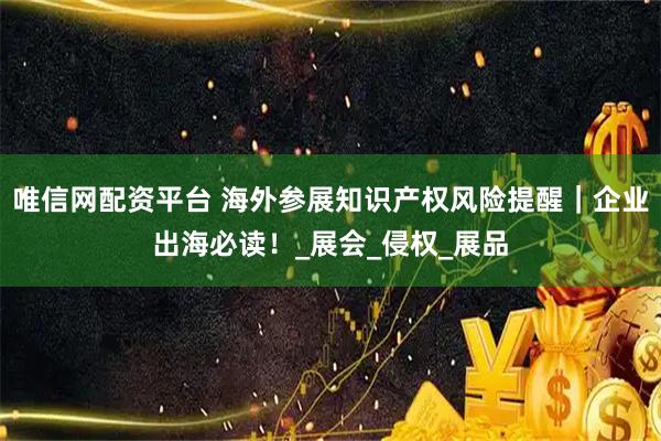 唯信网配资平台 海外参展知识产权风险提醒｜企业出海必读！_展会_侵权_展品