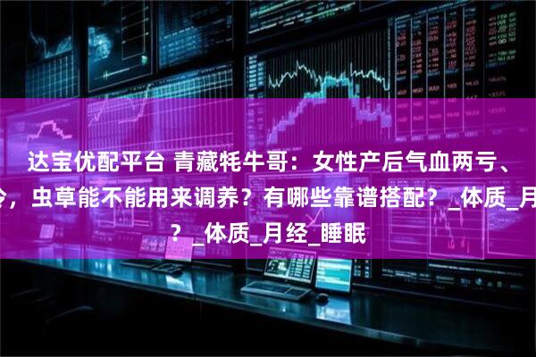 达宝优配平台 青藏牦牛哥：女性产后气血两亏、体虚怕冷，虫草能不能用来调养？有哪些靠谱搭配？_体质_月经_睡眠