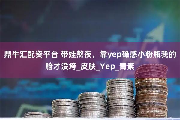 鼎牛汇配资平台 带娃熬夜，靠yep磁感小粉瓶我的脸才没垮_皮肤_Yep_青素