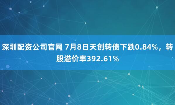 深圳配资公司官网 7月8日天创转债下跌0.84%，转股溢价率392.61%
