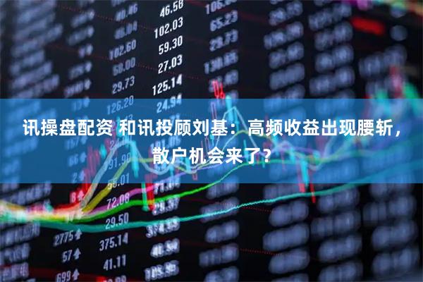 讯操盘配资 和讯投顾刘基：高频收益出现腰斩，散户机会来了？