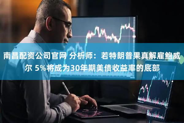 南昌配资公司官网 分析师：若特朗普果真解雇鲍威尔 5%将成为30年期美债收益率的底部
