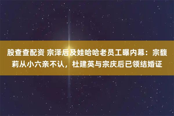 股查查配资 宗泽后及娃哈哈老员工曝内幕：宗馥莉从小六亲不认，杜建英与宗庆后已领结婚证
