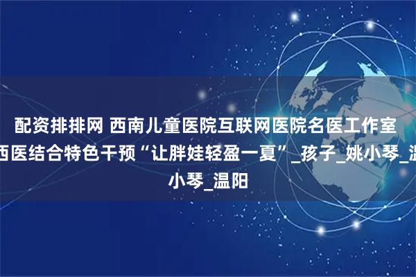 配资排排网 西南儿童医院互联网医院名医工作室 中西医结合特色干预“让胖娃轻盈一夏”_孩子_姚小琴_温阳