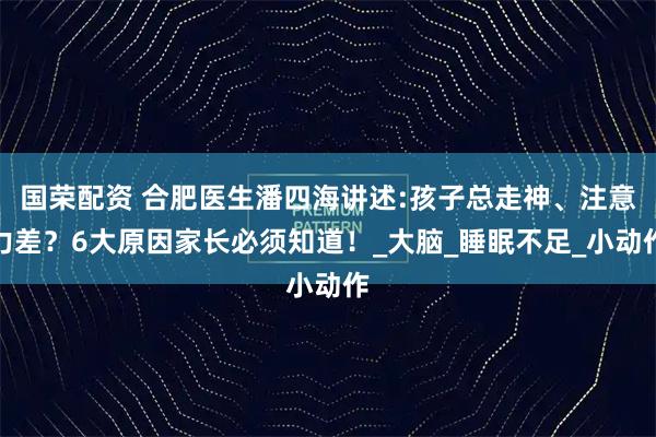国荣配资 合肥医生潘四海讲述:孩子总走神、注意力差？6大原因家长必须知道！_大脑_睡眠不足_小动作