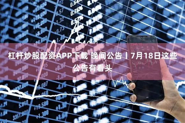 杠杆炒股配资APP下载 晚间公告丨7月18日这些公告有看头