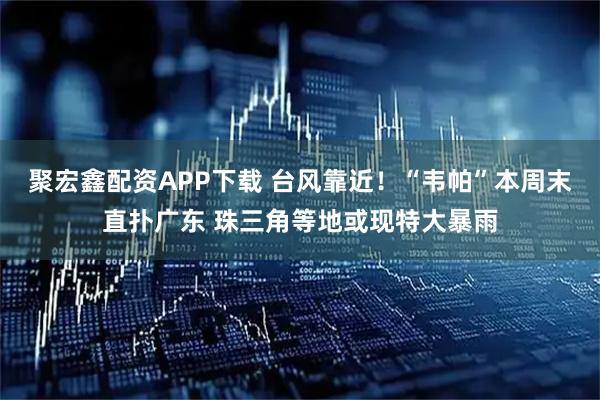 聚宏鑫配资APP下载 台风靠近！“韦帕”本周末直扑广东 珠三角等地或现特大暴雨