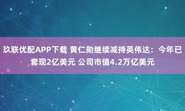 玖联优配APP下载 黄仁勋继续减持英伟达：今年已套现2亿美元 公司市值4.2万亿美元