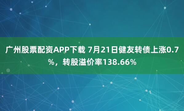 广州股票配资APP下载 7月21日健友转债上涨0.7%，转股溢价率138.66%