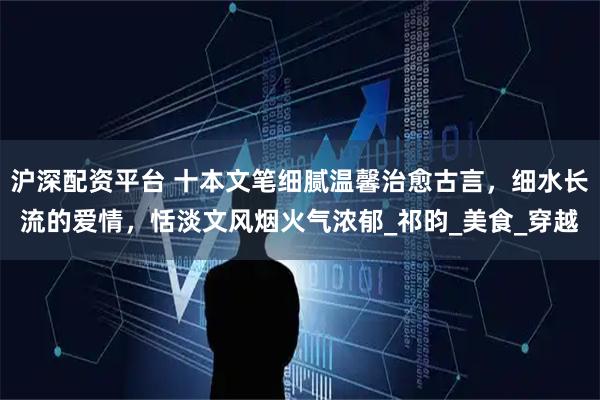 沪深配资平台 十本文笔细腻温馨治愈古言，细水长流的爱情，恬淡文风烟火气浓郁_祁昀_美食_穿越
