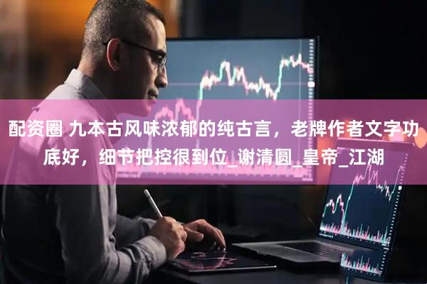 配资圈 九本古风味浓郁的纯古言，老牌作者文字功底好，细节把控很到位_谢清圆_皇帝_江湖