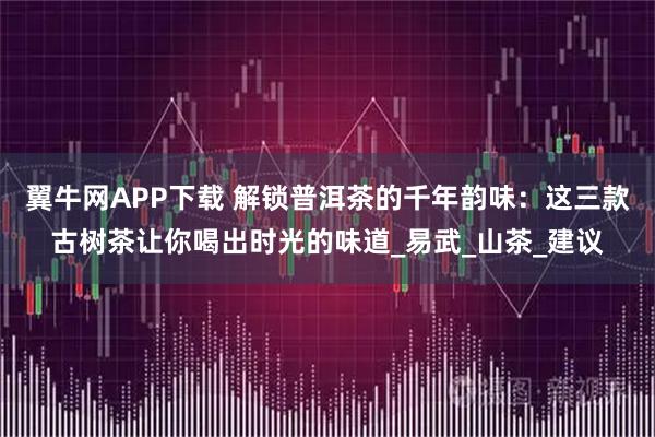 翼牛网APP下载 解锁普洱茶的千年韵味：这三款古树茶让你喝出时光的味道_易武_山茶_建议