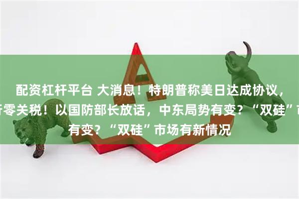 配资杠杆平台 大消息！特朗普称美日达成协议，菲将对美实行零关税！以国防部长放话，中东局势有变？“双硅”市场有新情况