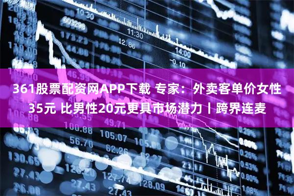 361股票配资网APP下载 专家：外卖客单价女性35元 比男性20元更具市场潜力丨跨界连麦