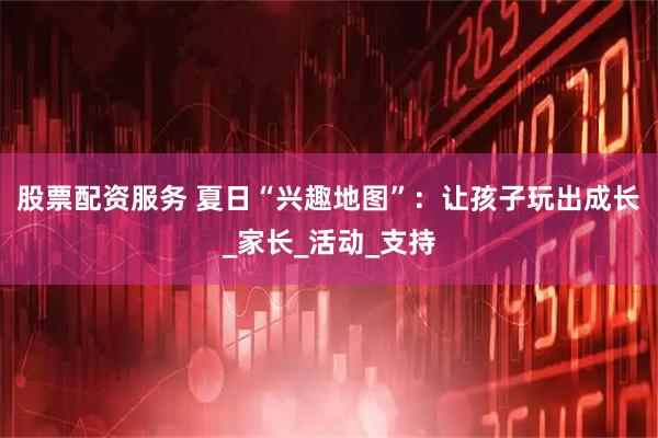 股票配资服务 夏日“兴趣地图”：让孩子玩出成长_家长_活动_支持