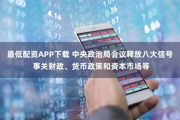 最低配资APP下载 中央政治局会议释放八大信号 事关财政、货币政策和资本市场等