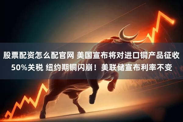 股票配资怎么配官网 美国宣布将对进口铜产品征收50%关税 纽约期铜闪崩！美联储宣布利率不变