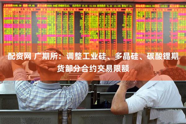 配资网 广期所：调整工业硅、多晶硅、碳酸锂期货部分合约交易限额